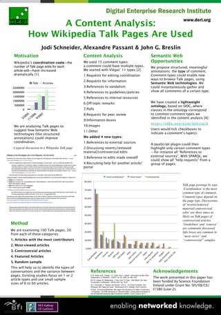 A Content Analysis:
            How Wikipedia Talk Pages Are Used
                      Jodi Schneider, Alexandre Passant & John G. Breslin
  Motivation                                     Content Analysis                                                                          Semantic Web
  Wikipedia’s coordination costs—the             We used 15 comment types;                                                                 Opportunities
  number of Talk page edits for each             a comment could have multiple types.                                                      We propose structured, meaningful
  article edit—have increased                    We started with Viégas’ 11 types [2]:                                                     annotations: the type of comment.
  dramatically [1]:                              1. Requests for editing coordination                                                      Comment types could enable new
                                                                                                                                           ways to browse Talk pages, using
                                                 2. Requests for information
                                                                                                                                           Semantic Web technologies. We
                                                 3. References to vandalism                                                                could instantaneously gather and
                                                 4. References to guidelines/policies                                                      show all comments of a certain type.

                                                 5. References to internal resources
                                                 6. Off-topic remarks                                                                      We have created a lightweight
                                                                                                                                           ontology, based on SIOC, where
                                                 7. Polls                                                                                  classes in the ontology correspond
                                                 8. Requests for peer review                                                               to common comment types we
                                                                                                                                           identified in the content analysis [4]:
                                                 9. Information boxes
                                                                                                                                           http://rdfs.org/sioc/wikitalk
  We are analyzing Talk pages to                 10. Images
  suggest how Semantic Web                                                                                                                 Users would tick checkboxes to
                                                 11. Other
  technologies (like structured                                                                                                            indicate a comment’s type(s).
  annotations) could improve                     We added 4 new types:
  coordination.                                  1. References to external sources
                                                                                                                                           A JavaScript plugin could then
 A typical discussion in a Wikipedia Talk page   2. Discussing reverts/removed                                                             highlight only certain comment types
                                                 material/controversial edits                                                              —for instance all “References to
                                                 3. Reference to edits made oneself                                                        external sources”. With SPARQL, we
                                                                                                                                           could show all “help requests” from a
                                                 4. Recruiting help for another article/                                                   group of pages.
                                                 portal




                                                                                                                                                                Talk page postings by type.
                                                                                                                                                                ‘Coordination’ is the most
                                                                                                                                                                common type of comment.
                                                                                                                                                                Comment types depend on
                                                                                                                                                                the page type. Discussions
                                                                                                                                                                of ‘reverts/removed
                                                                                                                                                                material/controversial
                                                                                                                                                                edits’ are three times as
                                                                                                                                                                likely on Talk pages of
                                                                                                                                                                controversial articles.
Method                                                                                                                                                          ‘Guidelines’ and ‘sources’
                                                                                                                                                                are commonly discussed.
We are examining 100 Talk pages, 20
                                                                                                                                                                Info boxes are common in
from each of these categories:
                                                                                                                                                                “most views” and
1.  Articles with the most contributors                                                                                                                         “controversial” samples.
2.  Most-viewed articles
3.  Controversial articles
4.  Featured Articles
5.  Random sample
This will help us to identify the types of
conversations and the variance between                References                                                                            Acknowledgements
pages. Existing studies focus on 1 or 2               [1] B. Stvilia, M.B. Twidale, L.C. Smith, and L. Gasser, “Information Quality Work
                                                      Organization in Wikipedia,” JASIST, vol. 59, 2008, pp. 983-1001.                      The work presented in this paper has
article types and use small sample                    [2] F.B. Viegas, M. Wattenberg, J. Kriss, and F.V. Ham, “Talk Before You Type:
                                                                                                                                            been funded by Science Foundation
sizes of 6 to 60 articles.                            Coordination in Wikipedia,” HICSS 2007, pp. 78-87.
                                                      [3] J. Schneider, A. Passant, and Breslin, John G., “A Content Analysis: How
                                                      Wikipedia Talk Pages Are Used,” WebScience 2010, Raleigh, North Carolina.
                                                                                                                                            Ireland under Grant No. SFI/08/CE/
                                                      [4] ibid, “Enhancing MediaWiki Talk pages with Semantics for Better Coordination      I1380 (Líon-2).
                                                      - A Proposal,” The Fifth Workshop on Semantic Wikis: Linking Data and People at
                                                      the 7th Extended Semantic Web Conference (ESWC), Crete, Greece: 2010.
 