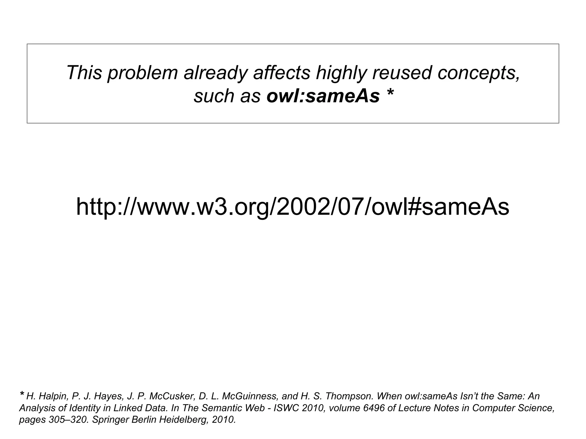 http://www.w3.org/2002/07/owl#sameAs
This problem already affects highly reused concepts,
such as owl:sameAs *
* H. Halpin, P. J. Hayes, J. P. McCusker, D. L. McGuinness, and H. S. Thompson. When owl:sameAs Isn’t the Same: An
Analysis of Identity in Linked Data. In The Semantic Web - ISWC 2010, volume 6496 of Lecture Notes in Computer Science,
pages 305–320. Springer Berlin Heidelberg, 2010.
 