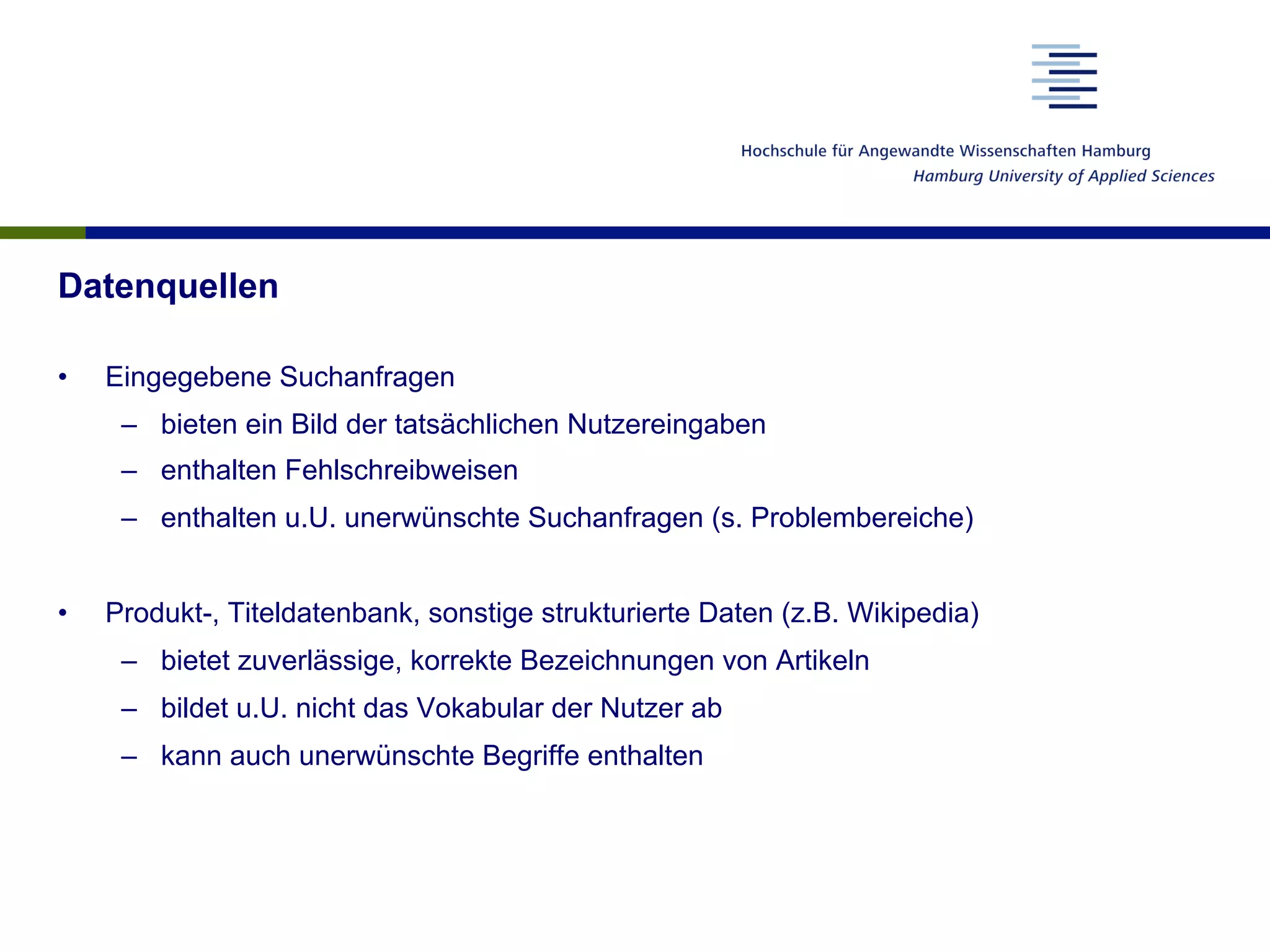 Datenquellen
•  Eingegebene Suchanfragen
–  bieten ein Bild der tatsächlichen Nutzereingaben
–  enthalten Fehlschreibweisen
–  enthalten u.U. unerwünschte Suchanfragen (s. Problembereiche)
•  Produkt-, Titeldatenbank, sonstige strukturierte Daten (z.B. Wikipedia)
–  bietet zuverlässige, korrekte Bezeichnungen von Artikeln
–  bildet u.U. nicht das Vokabular der Nutzer ab
–  kann auch unerwünschte Begriffe enthalten
 