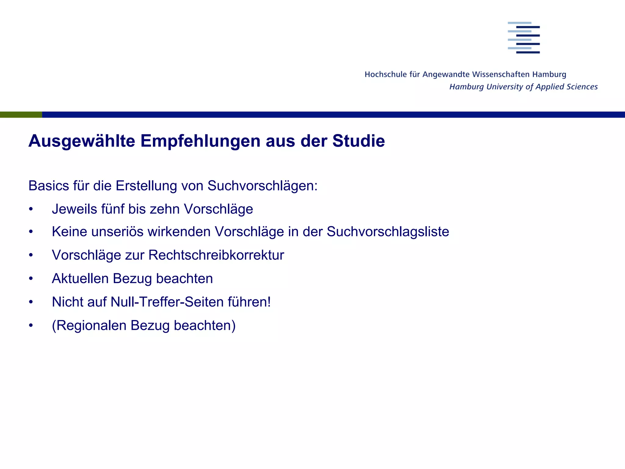 Ausgewählte Empfehlungen aus der Studie
Basics für die Erstellung von Suchvorschlägen:
•  Jeweils fünf bis zehn Vorschläge
•  Keine unseriös wirkenden Vorschläge in der Suchvorschlagsliste
•  Vorschläge zur Rechtschreibkorrektur
•  Aktuellen Bezug beachten
•  Nicht auf Null-Treffer-Seiten führen!
•  (Regionalen Bezug beachten)
 