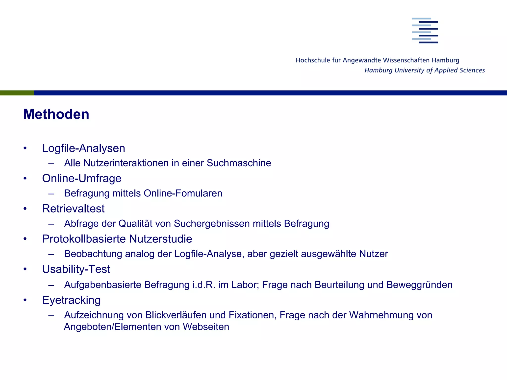 Methoden
•  Logfile-Analysen
–  Alle Nutzerinteraktionen in einer Suchmaschine
•  Online-Umfrage
–  Befragung mittels Online-Fomularen
•  Retrievaltest
–  Abfrage der Qualität von Suchergebnissen mittels Befragung
•  Protokollbasierte Nutzerstudie
–  Beobachtung analog der Logfile-Analyse, aber gezielt ausgewählte Nutzer
•  Usability-Test
–  Aufgabenbasierte Befragung i.d.R. im Labor; Frage nach Beurteilung und Beweggründen
•  Eyetracking
–  Aufzeichnung von Blickverläufen und Fixationen, Frage nach der Wahrnehmung von
Angeboten/Elementen von Webseiten
 