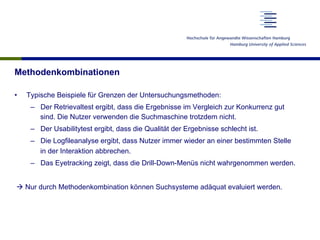 Methodenkombinationen
•  Typische Beispiele für Grenzen der Untersuchungsmethoden:
–  Der Retrievaltest ergibt, dass die Ergebnisse im Vergleich zur Konkurrenz gut
sind. Die Nutzer verwenden die Suchmaschine trotzdem nicht.
–  Der Usabilitytest ergibt, dass die Qualität der Ergebnisse schlecht ist.
–  Die Logfileanalyse ergibt, dass Nutzer immer wieder an einer bestimmten Stelle
in der Interaktion abbrechen.
–  Das Eyetracking zeigt, dass die Drill-Down-Menüs nicht wahrgenommen werden.
à Nur durch Methodenkombination können Suchsysteme adäquat evaluiert werden.
 