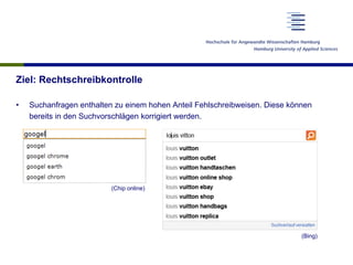 Ziel: Rechtschreibkontrolle
•  Suchanfragen enthalten zu einem hohen Anteil Fehlschreibweisen. Diese können
bereits in den Suchvorschlägen korrigiert werden.
(Chip online)
(Bing)
 