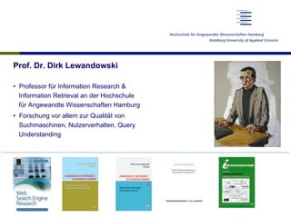 Prof. Dr. Dirk Lewandowski
•  Professor für Information Research &
Information Retrieval an der Hochschule
für Angewandte Wissenschaften Hamburg
•  Forschung vor allem zur Qualität von
Suchmaschinen, Nutzerverhalten, Query
Understanding
 