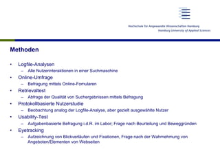 Methoden
•  Logfile-Analysen
–  Alle Nutzerinteraktionen in einer Suchmaschine
•  Online-Umfrage
–  Befragung mittels Online-Fomularen
•  Retrievaltest
–  Abfrage der Qualität von Suchergebnissen mittels Befragung
•  Protokollbasierte Nutzerstudie
–  Beobachtung analog der Logfile-Analyse, aber gezielt ausgewählte Nutzer
•  Usability-Test
–  Aufgabenbasierte Befragung i.d.R. im Labor; Frage nach Beurteilung und Beweggründen
•  Eyetracking
–  Aufzeichnung von Blickverläufen und Fixationen, Frage nach der Wahrnehmung von
Angeboten/Elementen von Webseiten
 