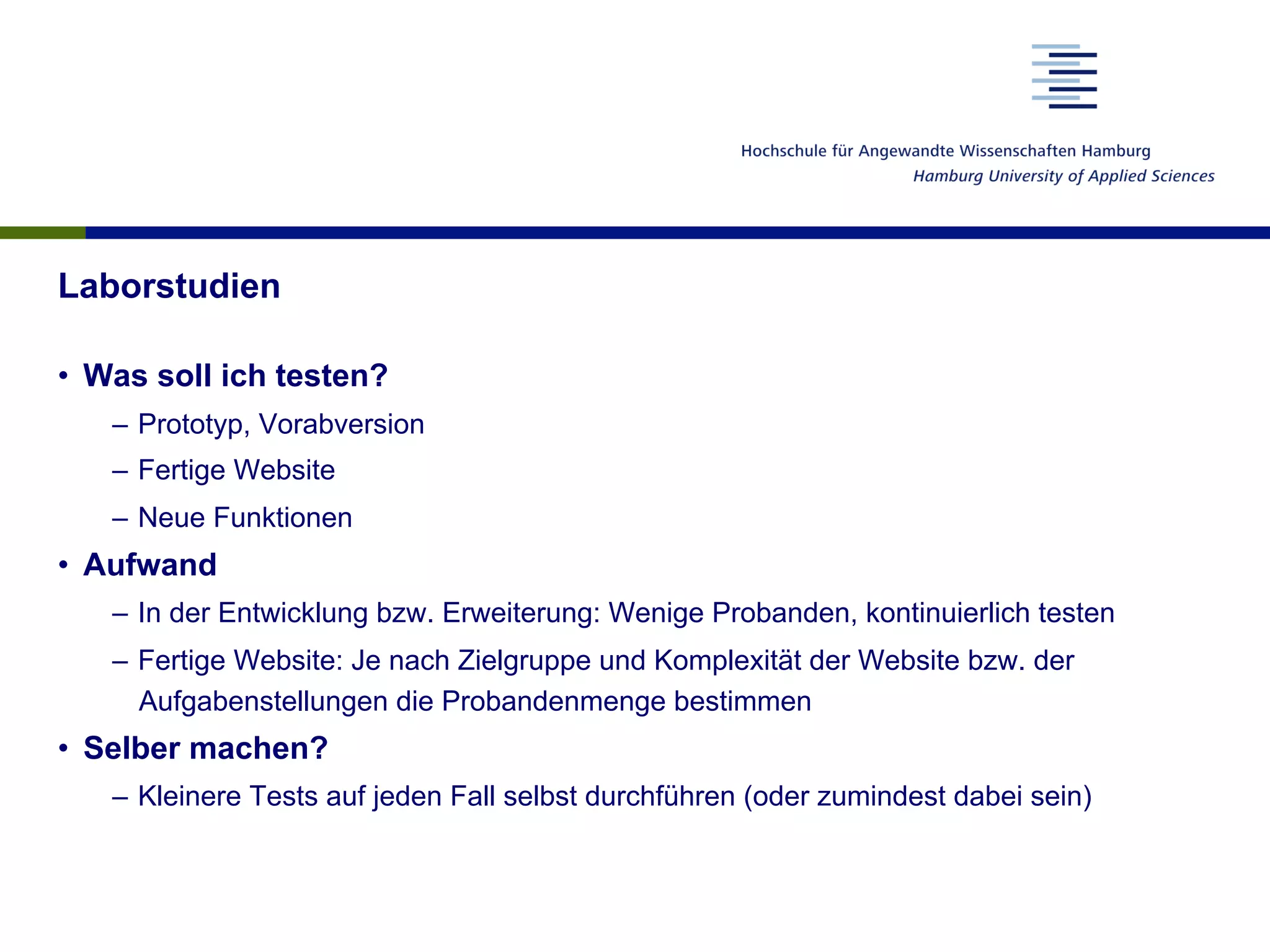 Laborstudien
•  Was soll ich testen?
–  Prototyp, Vorabversion
–  Fertige Website
–  Neue Funktionen
•  Aufwand
–  In der Entwicklung bzw. Erweiterung: Wenige Probanden, kontinuierlich testen
–  Fertige Website: Je nach Zielgruppe und Komplexität der Website bzw. der
Aufgabenstellungen die Probandenmenge bestimmen
•  Selber machen?
–  Kleinere Tests auf jeden Fall selbst durchführen (oder zumindest dabei sein)
 