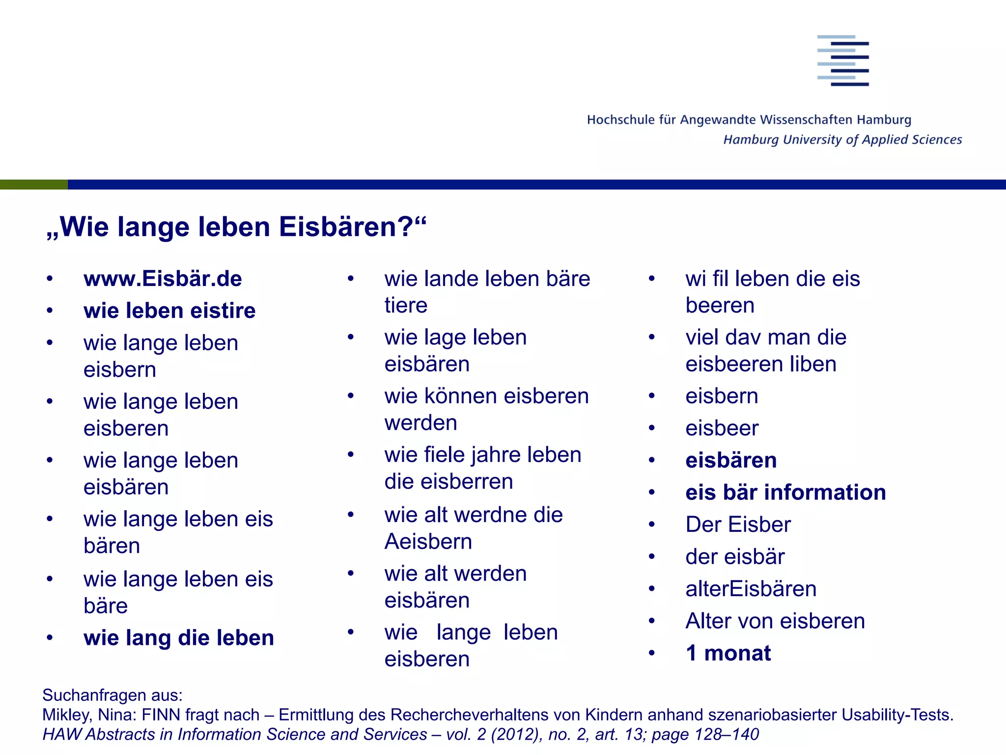 „Wie lange leben Eisbären?“
•  www.Eisbär.de
•  wie leben eistire
•  wie lange leben
eisbern
•  wie lange leben
eisberen
•  wie lange leben
eisbären
•  wie lange leben eis
bären
•  wie lange leben eis
bäre
•  wie lang die leben
•  wie lande leben bäre
tiere
•  wie lage leben
eisbären
•  wie können eisberen
werden
•  wie fiele jahre leben
die eisberren
•  wie alt werdne die
Aeisbern
•  wie alt werden
eisbären
•  wie lange leben
eisberen
•  wi fil leben die eis
beeren
•  viel dav man die
eisbeeren liben
•  eisbern
•  eisbeer
•  eisbären
•  eis bär information
•  Der Eisber
•  der eisbär
•  alterEisbären
•  Alter von eisberen
•  1 monat
Suchanfragen aus:
Mikley, Nina: FINN fragt nach – Ermittlung des Rechercheverhaltens von Kindern anhand szenariobasierter Usability-Tests.
HAW Abstracts in Information Science and Services – vol. 2 (2012), no. 2, art. 13; page 128–140
 