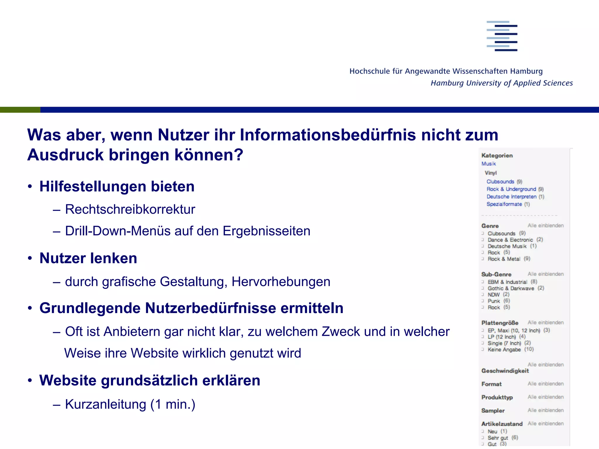 Was aber, wenn Nutzer ihr Informationsbedürfnis nicht zum
Ausdruck bringen können?
•  Hilfestellungen bieten
–  Rechtschreibkorrektur
–  Drill-Down-Menüs auf den Ergebnisseiten
•  Nutzer lenken
–  durch grafische Gestaltung, Hervorhebungen
•  Grundlegende Nutzerbedürfnisse ermitteln
–  Oft ist Anbietern gar nicht klar, zu welchem Zweck und in welcher
Weise ihre Website wirklich genutzt wird
•  Website grundsätzlich erklären
–  Kurzanleitung (1 min.)
 