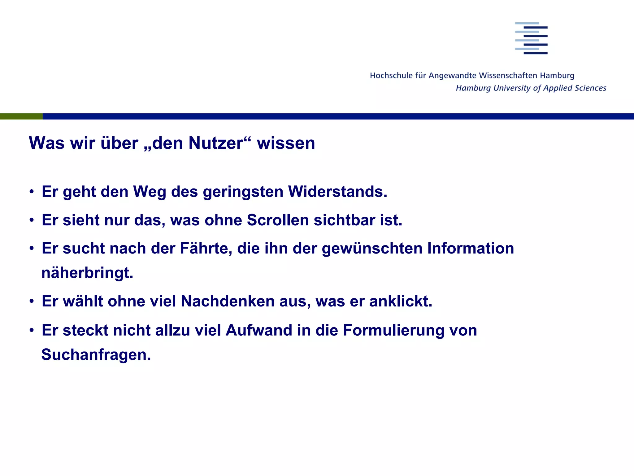 Was wir über „den Nutzer“ wissen
•  Er geht den Weg des geringsten Widerstands.
•  Er sieht nur das, was ohne Scrollen sichtbar ist.
•  Er sucht nach der Fährte, die ihn der gewünschten Information
näherbringt.
•  Er wählt ohne viel Nachdenken aus, was er anklickt.
•  Er steckt nicht allzu viel Aufwand in die Formulierung von
Suchanfragen.
 