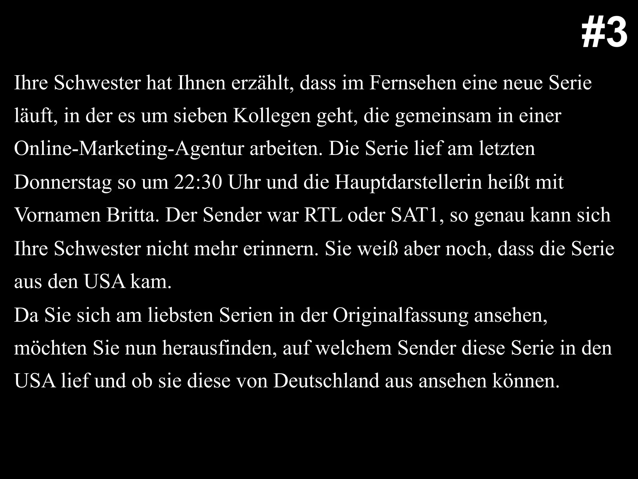 Ihre Schwester hat Ihnen erzählt, dass im Fernsehen eine neue Serie
läuft, in der es um sieben Kollegen geht, die gemeinsam in einer
Online-Marketing-Agentur arbeiten. Die Serie lief am letzten
Donnerstag so um 22:30 Uhr und die Hauptdarstellerin heißt mit
Vornamen Britta. Der Sender war RTL oder SAT1, so genau kann sich
Ihre Schwester nicht mehr erinnern. Sie weiß aber noch, dass die Serie
aus den USA kam.
Da Sie sich am liebsten Serien in der Originalfassung ansehen,
möchten Sie nun herausfinden, auf welchem Sender diese Serie in den
USA lief und ob sie diese von Deutschland aus ansehen können.
#3
 