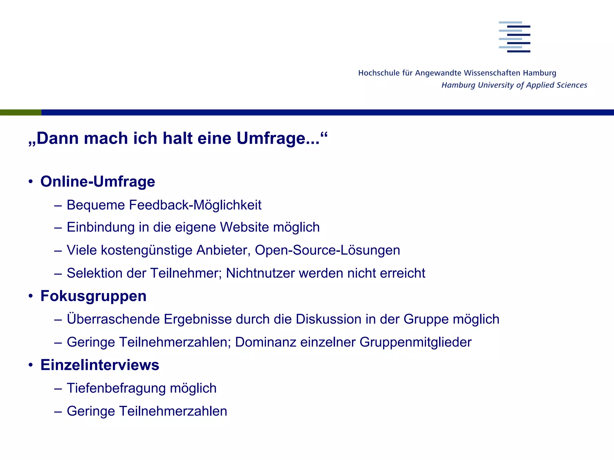„Dann mach ich halt eine Umfrage...“
•  Online-Umfrage
–  Bequeme Feedback-Möglichkeit
–  Einbindung in die eigene Website möglich
–  Viele kostengünstige Anbieter, Open-Source-Lösungen
–  Selektion der Teilnehmer; Nichtnutzer werden nicht erreicht
•  Fokusgruppen
–  Überraschende Ergebnisse durch die Diskussion in der Gruppe möglich
–  Geringe Teilnehmerzahlen; Dominanz einzelner Gruppenmitglieder
•  Einzelinterviews
–  Tiefenbefragung möglich
–  Geringe Teilnehmerzahlen
 