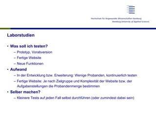 Laborstudien
•  Was soll ich testen?
–  Prototyp, Vorabversion
–  Fertige Website
–  Neue Funktionen
•  Aufwand
–  In der Entwicklung bzw. Erweiterung: Wenige Probanden, kontinuierlich testen
–  Fertige Website: Je nach Zielgruppe und Komplexität der Website bzw. der
Aufgabenstellungen die Probandenmenge bestimmen
•  Selber machen?
–  Kleinere Tests auf jeden Fall selbst durchführen (oder zumindest dabei sein)
 