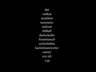 bbl
vatikan
stockbrot
motonetix
nedcom
fußball
drehscheibe
frauentausch
seelenfarben
kachelmannwetter
osterei
wie ich
wgt
 