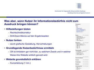 Was aber, wenn Nutzer ihr Informationsbedürfnis nicht zum
Ausdruck bringen können?
•  Hilfestellungen bieten
–  Rechtschreibkorrektur
–  Drill-Down-Menüs auf den Ergebnisseiten
•  Nutzer lenken
–  durch grafische Gestaltung, Hervorhebungen
•  Grundlegende Nutzerbedürfnisse ermitteln
–  Oft ist Anbietern gar nicht klar, zu welchem Zweck und in welcher
Weise ihre Website wirklich genutzt wird
•  Website grundsätzlich erklären
–  Kurzanleitung (1 min.)
 