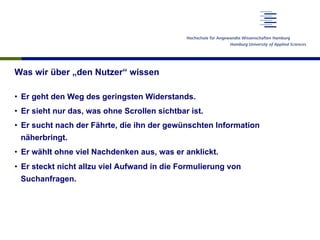 Was wir über „den Nutzer“ wissen
•  Er geht den Weg des geringsten Widerstands.
•  Er sieht nur das, was ohne Scrollen sichtbar ist.
•  Er sucht nach der Fährte, die ihn der gewünschten Information
näherbringt.
•  Er wählt ohne viel Nachdenken aus, was er anklickt.
•  Er steckt nicht allzu viel Aufwand in die Formulierung von
Suchanfragen.
 