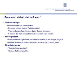 „Dann mach ich halt eine Umfrage...“
•  Online-Umfrage
–  Bequeme Feedback-Möglichkeit
–  Einbindung in die eigene Website möglich
–  Viele kostengünstige Anbieter, Open-Source-Lösungen
–  Selektion der Teilnehmer; Nichtnutzer werden nicht erreicht
•  Fokusgruppen
–  Überraschende Ergebnisse durch die Diskussion in der Gruppe möglich
–  Geringe Teilnehmerzahlen; Dominanz einzelner Gruppenmitglieder
•  Einzelinterviews
–  Tiefenbefragung möglich
–  Geringe Teilnehmerzahlen
 