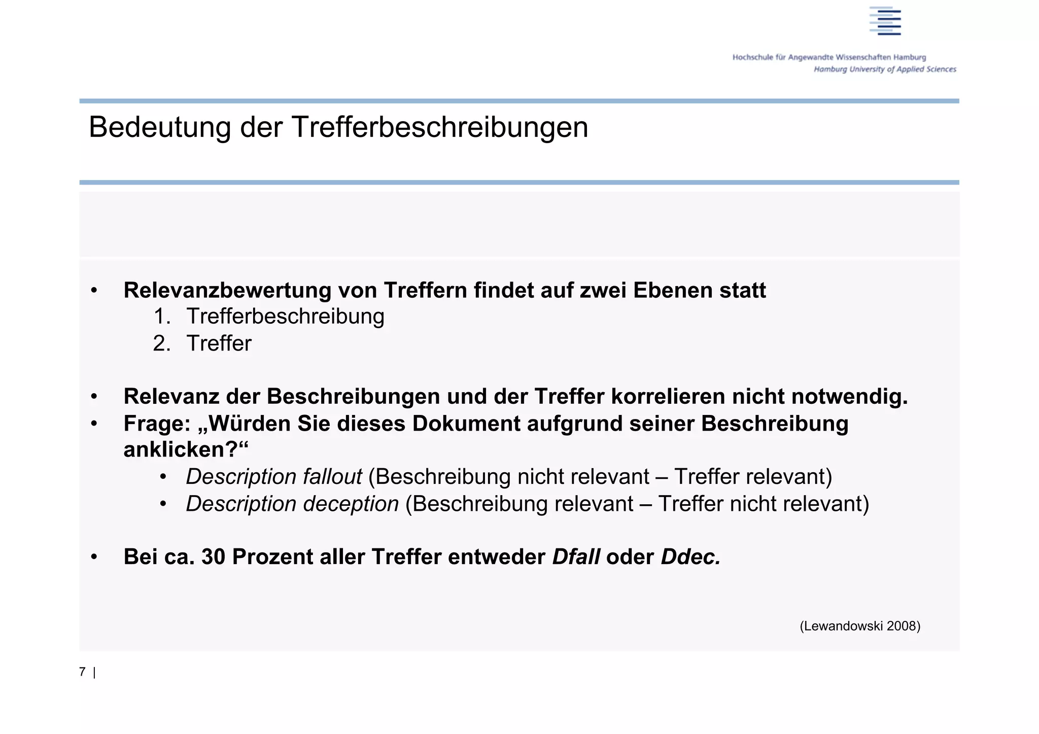 Bedeutung der Trefferbeschreibungen




 •    Relevanzbewertung von Treffern findet auf zwei Ebenen statt
        1.  Trefferbeschreibung
        2.  Treffer

 •    Relevanz der Beschreibungen und der Treffer korrelieren nicht notwendig.
 •    Frage: „Würden Sie dieses Dokument aufgrund seiner Beschreibung
      anklicken?“
         •  Description fallout (Beschreibung nicht relevant – Treffer relevant)
         •  Description deception (Beschreibung relevant – Treffer nicht relevant)

 •    Bei ca. 30 Prozent aller Treffer entweder Dfall oder Ddec.

                                                                       (Lewandowski 2008)


7 |
 