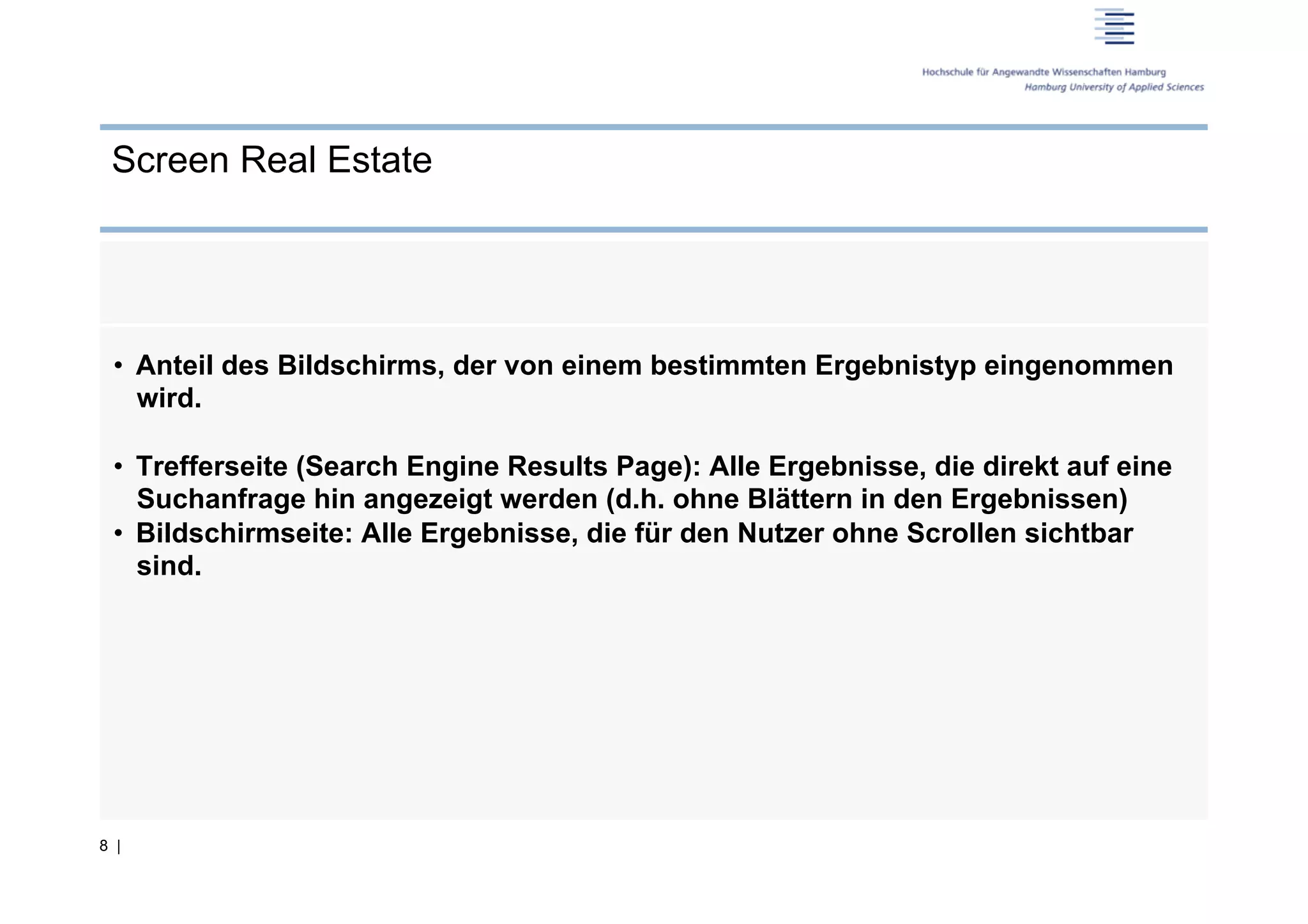 Screen Real Estate




 •  Anteil des Bildschirms, der von einem bestimmten Ergebnistyp eingenommen
    wird.

 •  Trefferseite (Search Engine Results Page): Alle Ergebnisse, die direkt auf eine
    Suchanfrage hin angezeigt werden (d.h. ohne Blättern in den Ergebnissen)
 •  Bildschirmseite: Alle Ergebnisse, die für den Nutzer ohne Scrollen sichtbar
    sind.




8 |
 