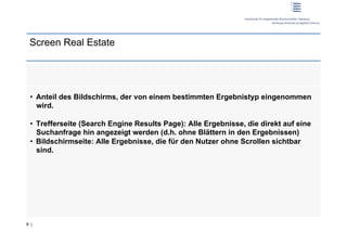 Screen Real Estate




 •  Anteil des Bildschirms, der von einem bestimmten Ergebnistyp eingenommen
    wird.

 •  Trefferseite (Search Engine Results Page): Alle Ergebnisse, die direkt auf eine
    Suchanfrage hin angezeigt werden (d.h. ohne Blättern in den Ergebnissen)
 •  Bildschirmseite: Alle Ergebnisse, die für den Nutzer ohne Scrollen sichtbar
    sind.




8 |
 