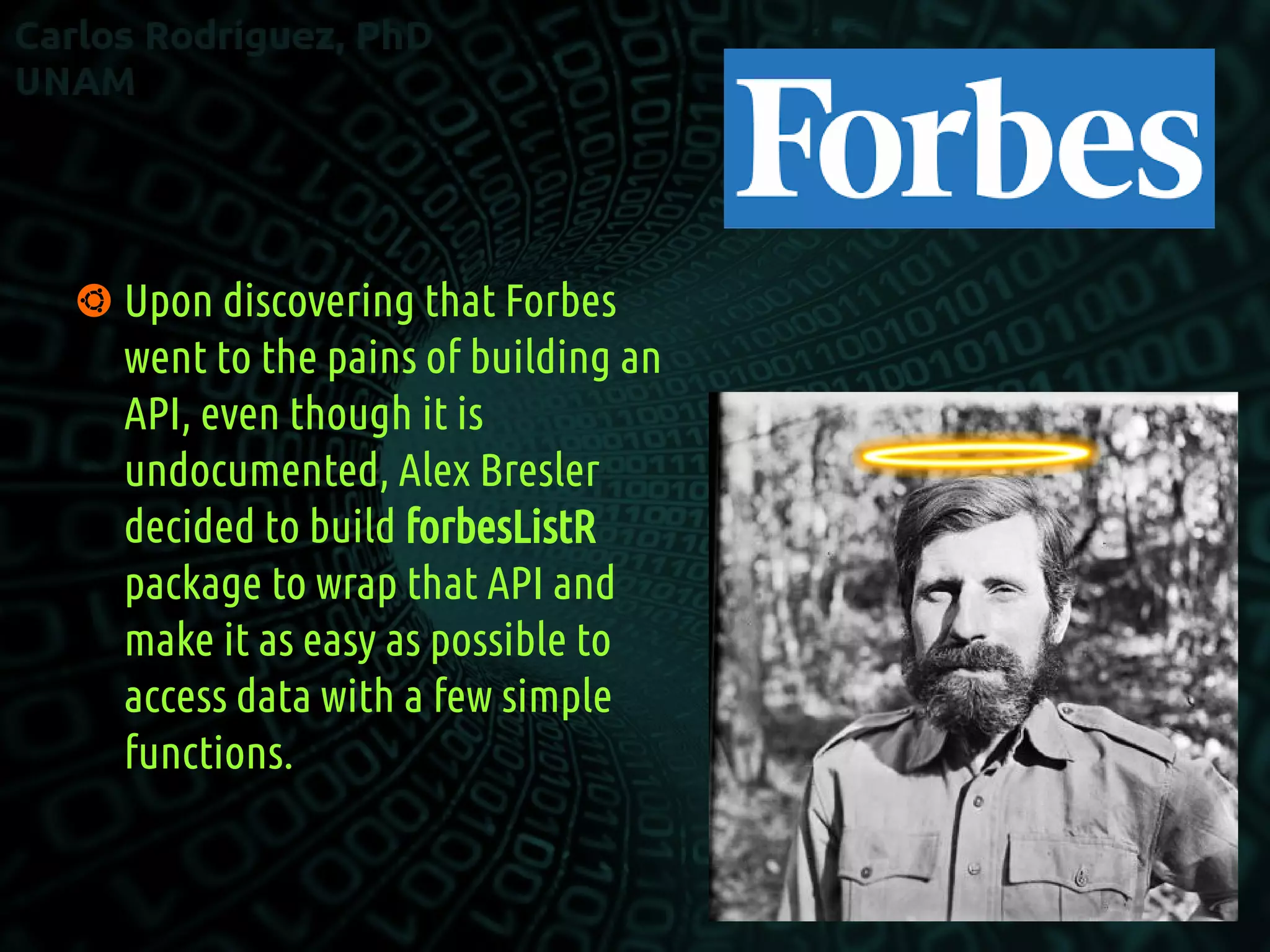  Upon discovering that Forbes
went to the pains of building an
API, even though it is
undocumented, Alex Bresler
decided to build forbesListR
package to wrap that API and
make it as easy as possible to
access data with a few simple
functions.
 