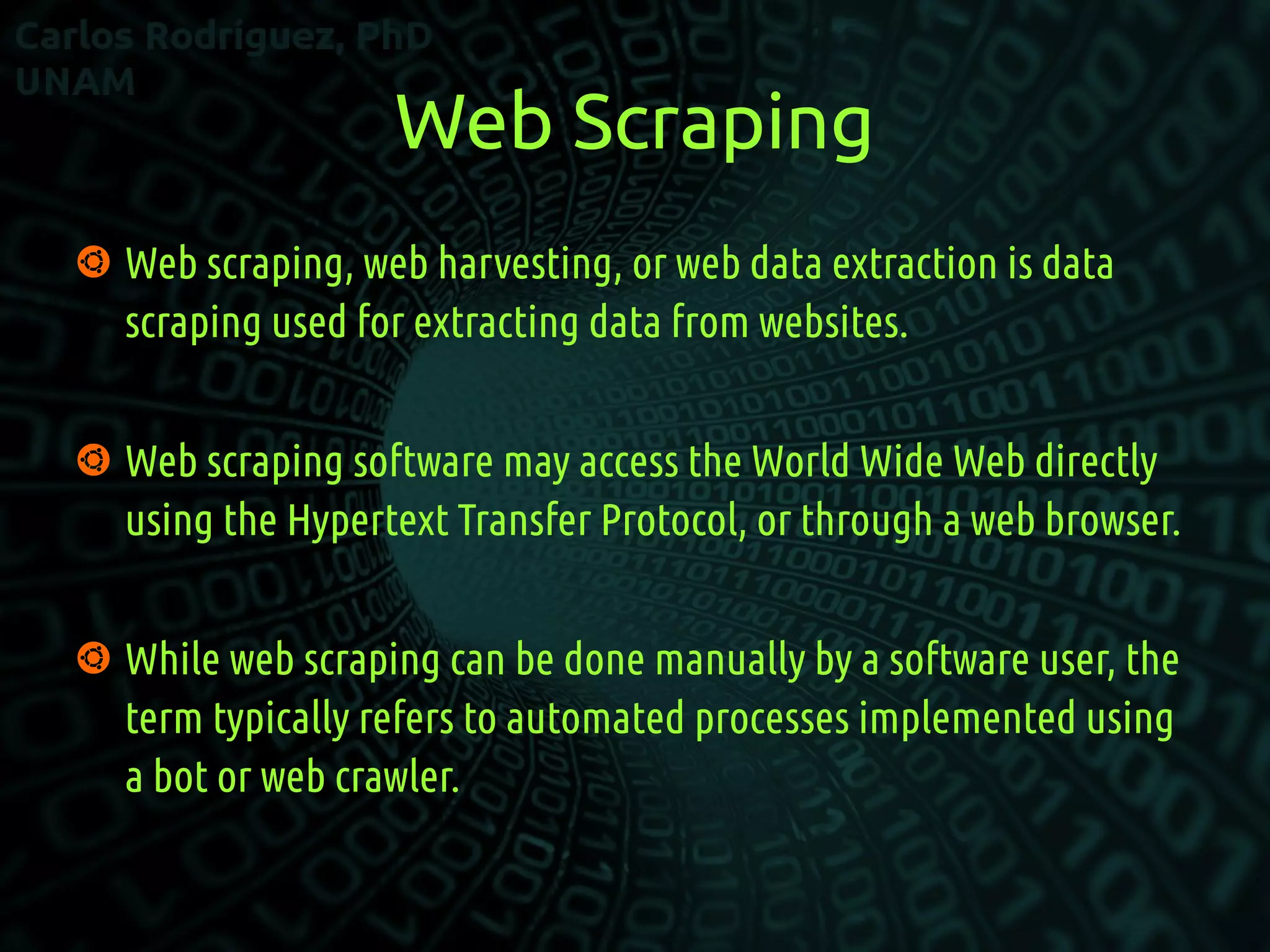 Web Scraping
 Web scraping, web harvesting, or web data extraction is data
scraping used for extracting data from websites.
 Web scraping software may access the World Wide Web directly
using the Hypertext Transfer Protocol, or through a web browser.
 While web scraping can be done manually by a software user, the
term typically refers to automated processes implemented using
a bot or web crawler.
 