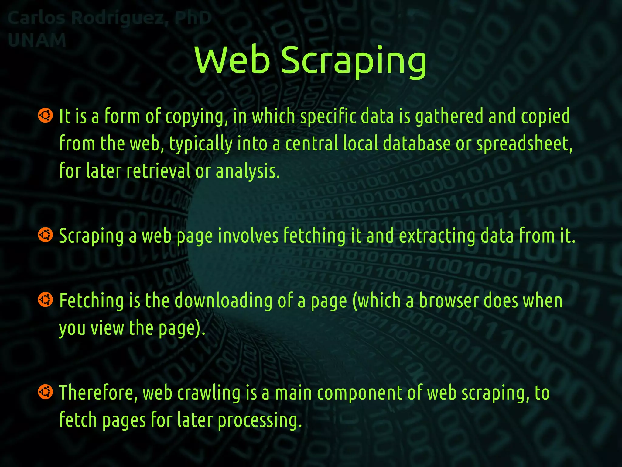 Web Scraping
 It is a form of copying, in which specific data is gathered and copied
from the web, typically into a central local database or spreadsheet,
for later retrieval or analysis.
 Scraping a web page involves fetching it and extracting data from it.
 Fetching is the downloading of a page (which a browser does when
you view the page).
 Therefore, web crawling is a main component of web scraping, to
fetch pages for later processing.
 