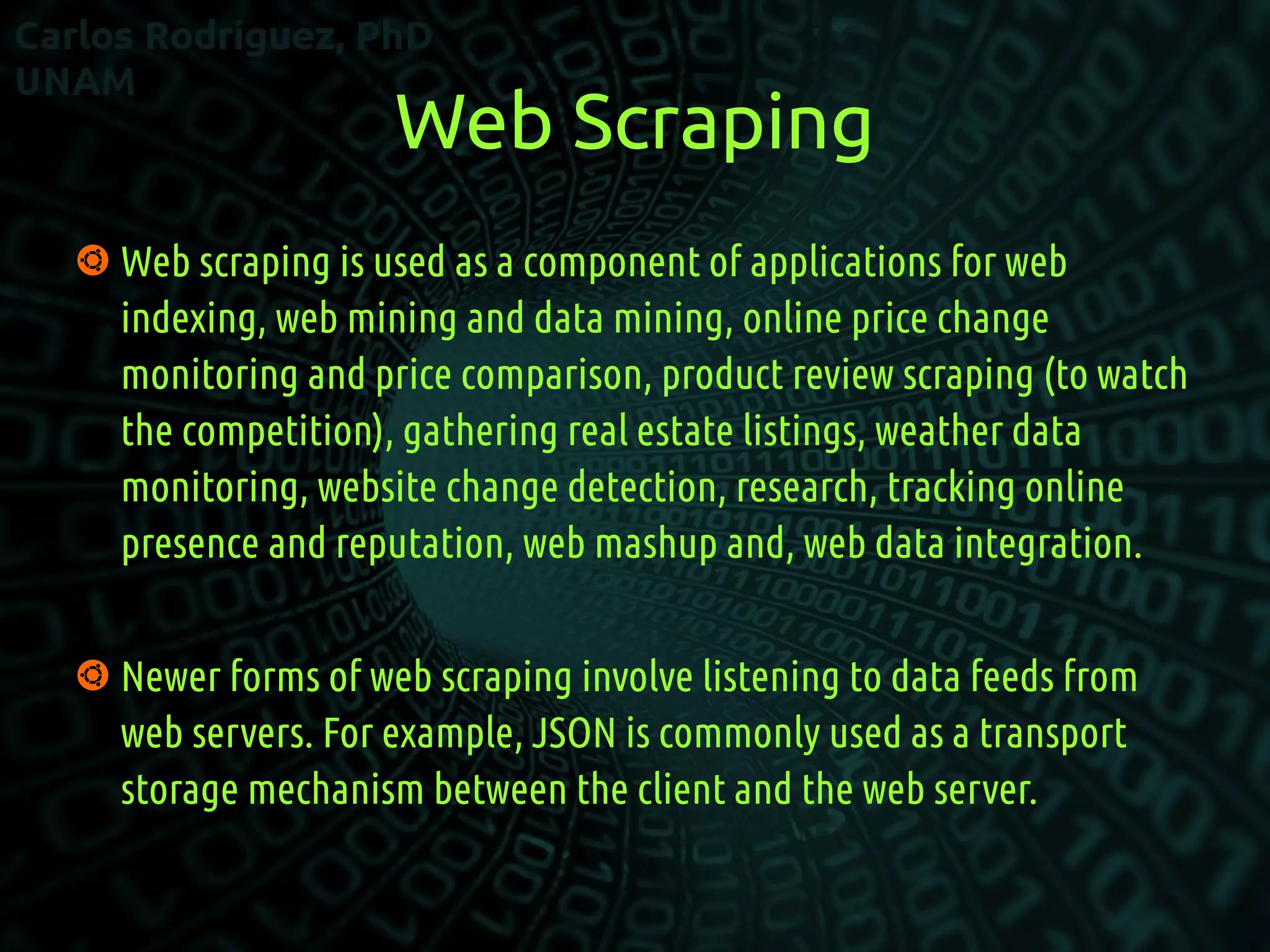 Web Scraping
 Web scraping is used as a component of applications for web
indexing, web mining and data mining, online price change
monitoring and price comparison, product review scraping (to watch
the competition), gathering real estate listings, weather data
monitoring, website change detection, research, tracking online
presence and reputation, web mashup and, web data integration.
 Newer forms of web scraping involve listening to data feeds from
web servers. For example, JSON is commonly used as a transport
storage mechanism between the client and the web server.
 