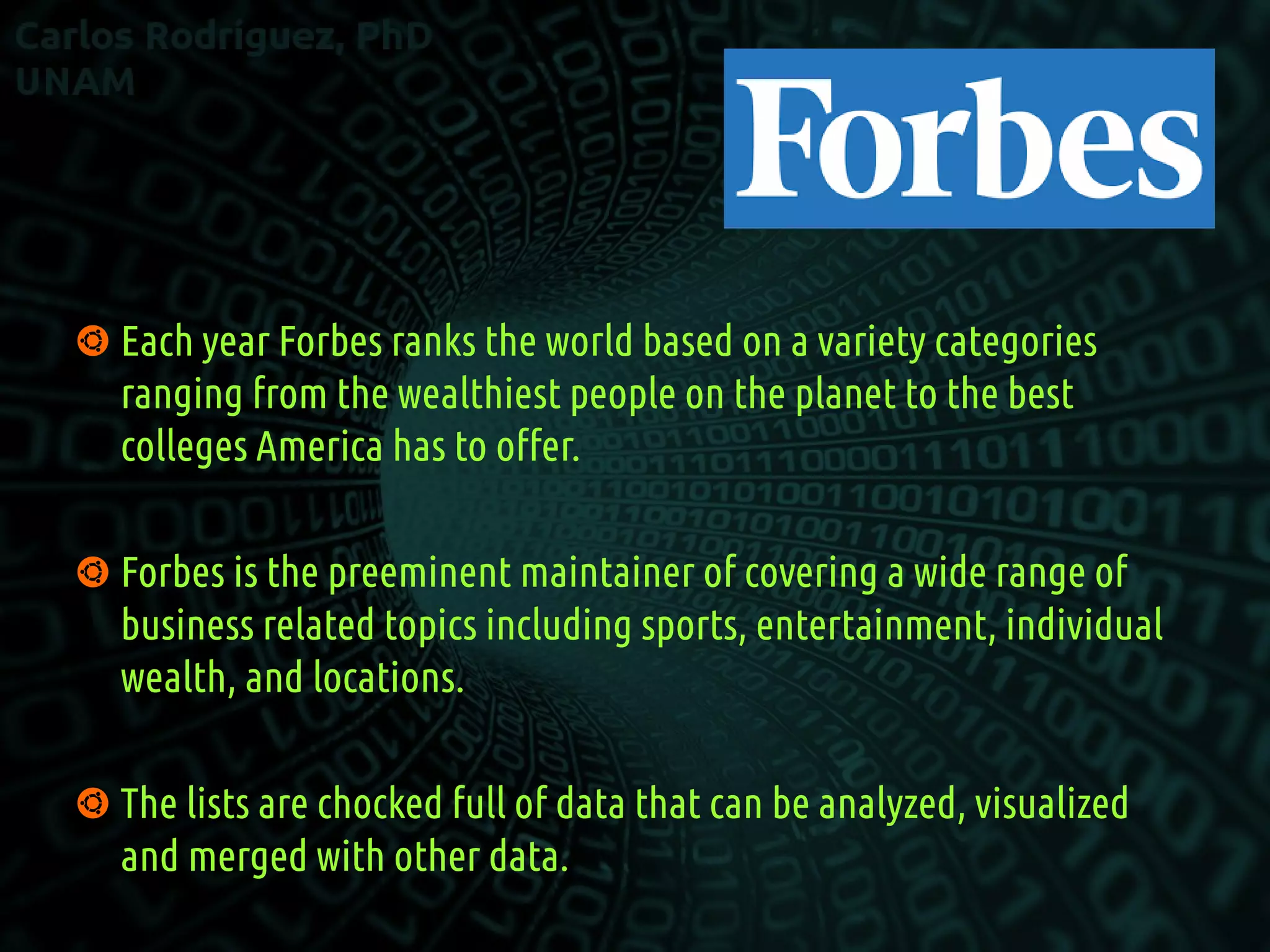  Each year Forbes ranks the world based on a variety categories
ranging from the wealthiest people on the planet to the best
colleges America has to offer.
 Forbes is the preeminent maintainer of covering a wide range of
business related topics including sports, entertainment, individual
wealth, and locations.
 The lists are chocked full of data that can be analyzed, visualized
and merged with other data.
 