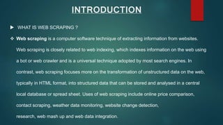 INTRODUCTION
 WHAT IS WEB SCRAPING ?
 Web scraping is a computer software technique of extracting information from websites.
Web scraping is closely related to web indexing, which indexes information on the web using
a bot or web crawler and is a universal technique adopted by most search engines. In
contrast, web scraping focuses more on the transformation of unstructured data on the web,
typically in HTML format, into structured data that can be stored and analysed in a central
local database or spread sheet. Uses of web scraping include online price comparison,
contact scraping, weather data monitoring, website change detection,
research, web mash up and web data integration.
 
