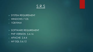 S.R.S
 SYSTEM REQUIREMENT
o WINDOWS 7 OS
o 1GB RAM
 SOFTWARE REQUIREMENT
o PHP VERSION 5.4.16
o APACHE 2.4.4
o MY SQL 5.6.12
 