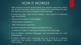 HOW IT WORKS?
 Web scraping involves downloading the website's responses (which
are all text) and then doing some analysis and extracting the data
you need out of it using a programming language.
 It loads the HTML code of any website , then search for particular
tags using REGEX.
 There are two styles of writing RegEx :
1) POSIX regular expressions
2) PERL style regular expression
 we have used perl style regular expression for e.g.
• ["/<title>(.*)</title>/“] will extract the title of the web page
 Perl or Python scripting languages are recommended by most
professionals.
 It doesn't matter which language you use as long as it supports
advanced text parsing capabilities like Regular Expressions and
HTML parsers.
 