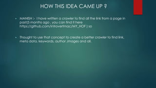 HOW THIS IDEA CAME UP ?
 MANISH :- I have written a crawler to find all the link from a page in
past(5 months ago , you can find it here
https://github.com/introvertmac/MY_HOF ) so
 Thought to use that concept to create a better crawler to find link,
meta data, keywords, author ,images and all.
 