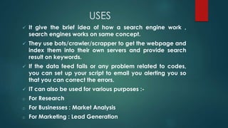 USES
 It give the brief idea of how a search engine work ,
search engines works on same concept.
 They use bots/crawler/scrapper to get the webpage and
index them into their own servers and provide search
result on keywords.
 If the data feed fails or any problem related to codes,
you can set up your script to email you alerting you so
that you can correct the errors.
 IT can also be used for various purposes :-
o For Research
o For Businesses : Market Analysis
o For Marketing : Lead Generation
 