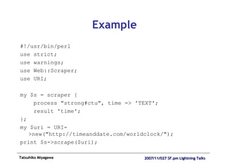 Example #!/usr/bin/perl use strict; use warnings; use Web::Scraper; use URI; my $s = scraper { process "strong#ctu", time => 'TEXT'; result 'time'; }; my $uri = URI->new("http://timeanddate.com/worldclock/"); print $s->scrape($uri); 