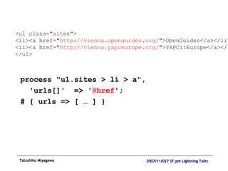 process "ul.sites > li > a",  'urls[]'  => ' @href '; # { urls => [ … ] } <ul class="sites"> <li><a href=" http://vienna.openguides.org/ ">OpenGuides</a></li> <li><a href=" http://vienna.yapceurope.org/ ">YAPC::Europe</a></li> </ul> 