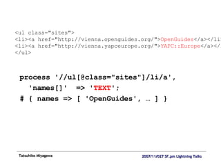 process '//ul[@class="sites"]/li/a', 'names[]'  => ' TEXT '; # { names => [ 'OpenGuides', … ] } <ul class="sites"> <li><a href="http://vienna.openguides.org/"> OpenGuides </a></li> <li><a href="http://vienna.yapceurope.org/"> YAPC::Europe </a></li> </ul> 