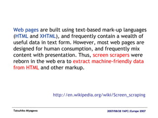 Web pages  are built using text-based mark-up languages ( HTML  and  XHTML ), and frequently contain a wealth of useful data in text form. However, most web pages are designed for human consumption, and frequently mix content with presentation. Thus,  screen scrapers  were reborn in the web era to  extract machine-friendly data from HTML  and other markup.  http://en.wikipedia.org/wiki/Screen_scraping 