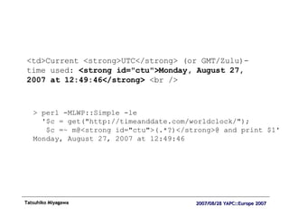 <td>Current <strong>UTC</strong> (or GMT/Zulu)-time used:  <strong id="ctu">Monday, August 27, 2007 at 12:49:46</strong>  <br /> > perl -MLWP::Simple -le '$c = get("http://timeanddate.com/worldclock/"); $c =~ m@<strong id="ctu">(.*?)</strong>@ and print $1' Monday, August 27, 2007 at 12:49:46 