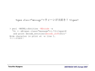 <span class="message"> ウィーンが大好き！ </span> > perl –MHTML::Entities  –MEncode  –e  '$c =~ m@<span class="message">(.*?)</span>@  and print decode_entities( decode_utf8 ($1))' Wide character in print at –e line 1. ウィーンが大好き！ 