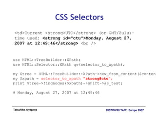 CSS Selectors <td>Current <strong>UTC</strong> (or GMT/Zulu)-time used:  <strong id="ctu">Monday, August 27, 2007 at 12:49:46</strong>  <br /> use HTML::TreeBuilder::XPath; use HTML::Selector::XPath qw(selector_to_xpath); my $tree = HTML::TreeBuilder::XPath->new_from_content($content); my $xpath =  selector_to_xpath  "strong#ctu"; print $tree->findnodes($xpath)->shift->as_text; # Monday, August 27, 2007 at 12:49:46 