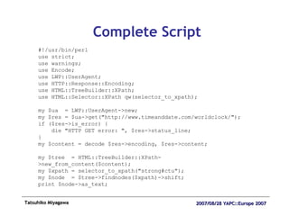Complete Script #!/usr/bin/perl use strict; use warnings; use Encode; use LWP::UserAgent; use HTTP::Response::Encoding; use HTML::TreeBuilder::XPath; use HTML::Selector::XPath qw(selector_to_xpath); my $ua  = LWP::UserAgent->new; my $res = $ua->get("http://www.timeanddate.com/worldclock/"); if ($res->is_error) { die "HTTP GET error: ", $res->status_line; } my $content = decode $res->encoding, $res->content; my $tree  = HTML::TreeBuilder::XPath->new_from_content($content); my $xpath = selector_to_xpath("strong#ctu"); my $node  = $tree->findnodes($xpath)->shift; print $node->as_text; 