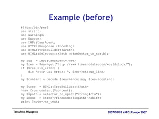 Example (before) #!/usr/bin/perl use strict; use warnings; use Encode; use LWP::UserAgent; use HTTP::Response::Encoding; use HTML::TreeBuilder::XPath; use HTML::Selector::XPath qw(selector_to_xpath); my $ua  = LWP::UserAgent->new; my $res = $ua->get("http://www.timeanddate.com/worldclock/"); if ($res->is_error) { die "HTTP GET error: ", $res->status_line; } my $content = decode $res->encoding, $res->content; my $tree  = HTML::TreeBuilder::XPath->new_from_content($content); my $xpath = selector_to_xpath("strong#ctu"); my $node  = $tree->findnodes($xpath)->shift; print $node->as_text; 