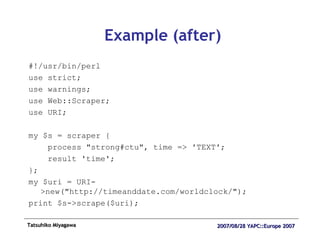 Example (after) #!/usr/bin/perl use strict; use warnings; use Web::Scraper; use URI; my $s = scraper { process "strong#ctu", time => 'TEXT'; result 'time'; }; my $uri = URI->new("http://timeanddate.com/worldclock/"); print $s->scrape($uri); 