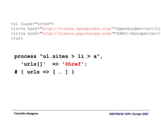 process "ul.sites > li > a",  'urls[]'  => ' @href '; # { urls => [ … ] } <ul class="sites"> <li><a href=" http://vienna.openguides.org/ ">OpenGuides</a></li> <li><a href=" http://vienna.yapceurope.org/ ">YAPC::Europe</a></li> </ul> 