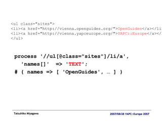 process '//ul[@class="sites"]/li/a', 'names[]'  => ' TEXT '; # { names => [ 'OpenGuides', … ] } <ul class="sites"> <li><a href="http://vienna.openguides.org/"> OpenGuides </a></li> <li><a href="http://vienna.yapceurope.org/"> YAPC::Europe </a></li> </ul> 