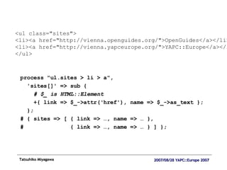 process "ul.sites > li > a",  'sites[]' => sub { # $_ is HTML::Element +{ link => $_->attr('href'), name => $_->as_text }; }; # { sites => [ { link => …, name => … }, #  { link => …, name => … } ] }; <ul class="sites"> <li><a href="http://vienna.openguides.org/">OpenGuides</a></li> <li><a href="http://vienna.yapceurope.org/">YAPC::Europe</a></li> </ul> 