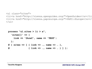 process "ul.sites > li > a",  'sites[]' => { link => '@href', name => 'TEXT'; }; # { sites => [ { link => …, name => … }, #  { link => …, name => … } ] }; <ul class="sites"> <li><a href="http://vienna.openguides.org/">OpenGuides</a></li> <li><a href="http://vienna.yapceurope.org/">YAPC::Europe</a></li> </ul> 