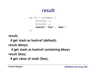 result result;  # get stash as hashref (default) result @keys; # get stash as hashref containing @keys result $key;  # get value of stash $key; my $s = scraper { process …; process …; result 'foo', 'bar'; }; 
