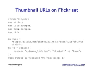 Thumbnail URLs on Flickr set #!/usr/bin/perl use strict; use Data::Dumper; use Web::Scraper; use URI; my $url = "http://flickr.com/photos/bulknews/sets/72157601700510359/"; my $s = scraper { process "a.image_link img", "thumbs[]" => '@src'; }; warn Dumper $s->scrape( URI->new($url) ); 