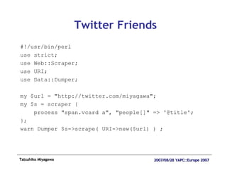 Twitter Friends #!/usr/bin/perl use strict; use Web::Scraper; use URI; use Data::Dumper; my $url = "http://twitter.com/miyagawa"; my $s = scraper { process "span.vcard a", "people[]" => '@title'; }; warn Dumper $s->scrape( URI->new($url) ) ; 